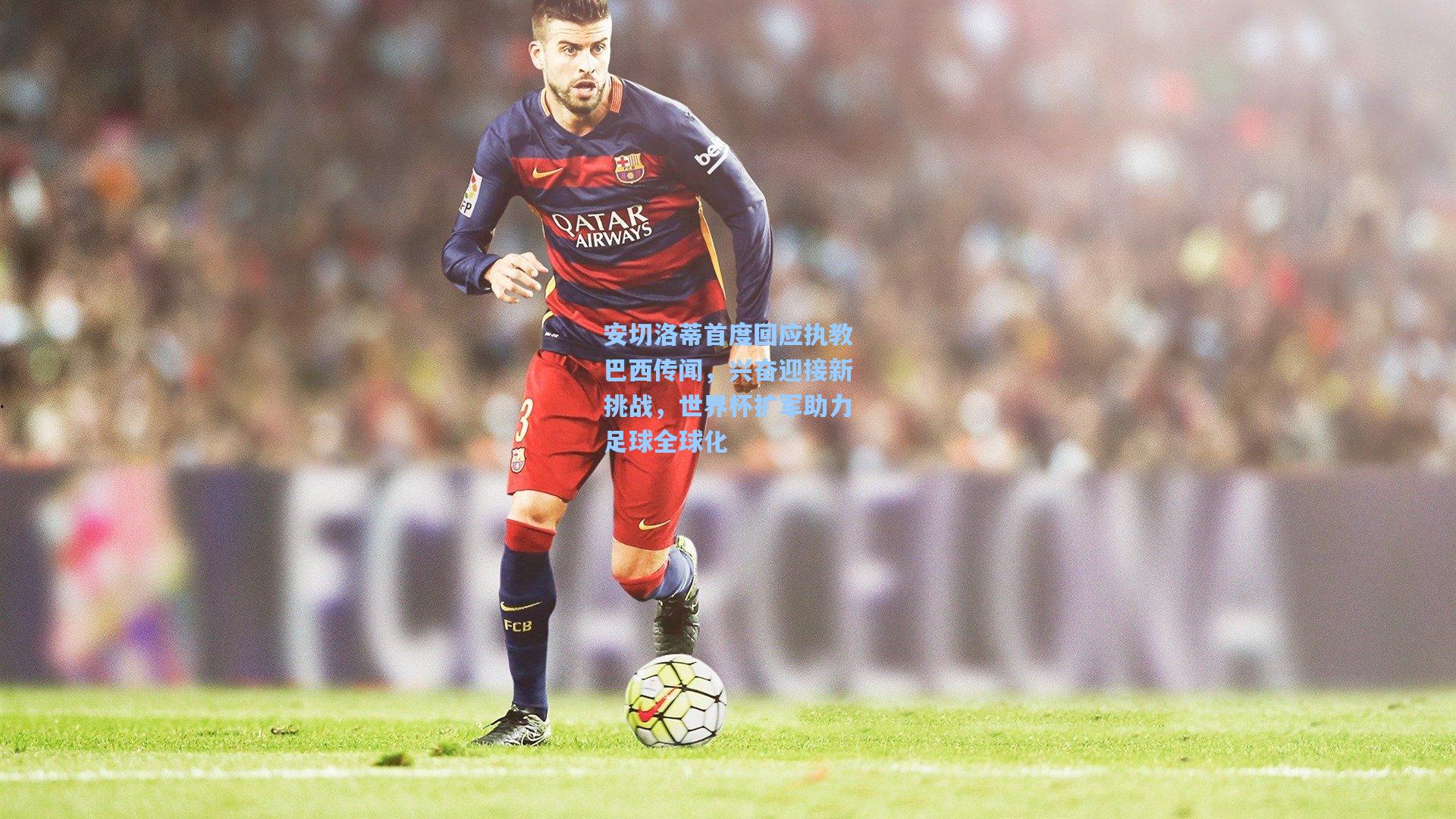 安切洛蒂首度回应执教巴西传闻,兴奋迎接新挑战,世界杯扩军助力足球全球化