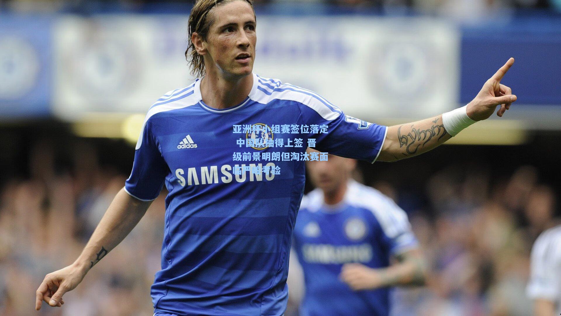 亚洲杯小组赛签位落定 中国队抽得上签 晋级前景明朗但淘汰赛面临严峻考验