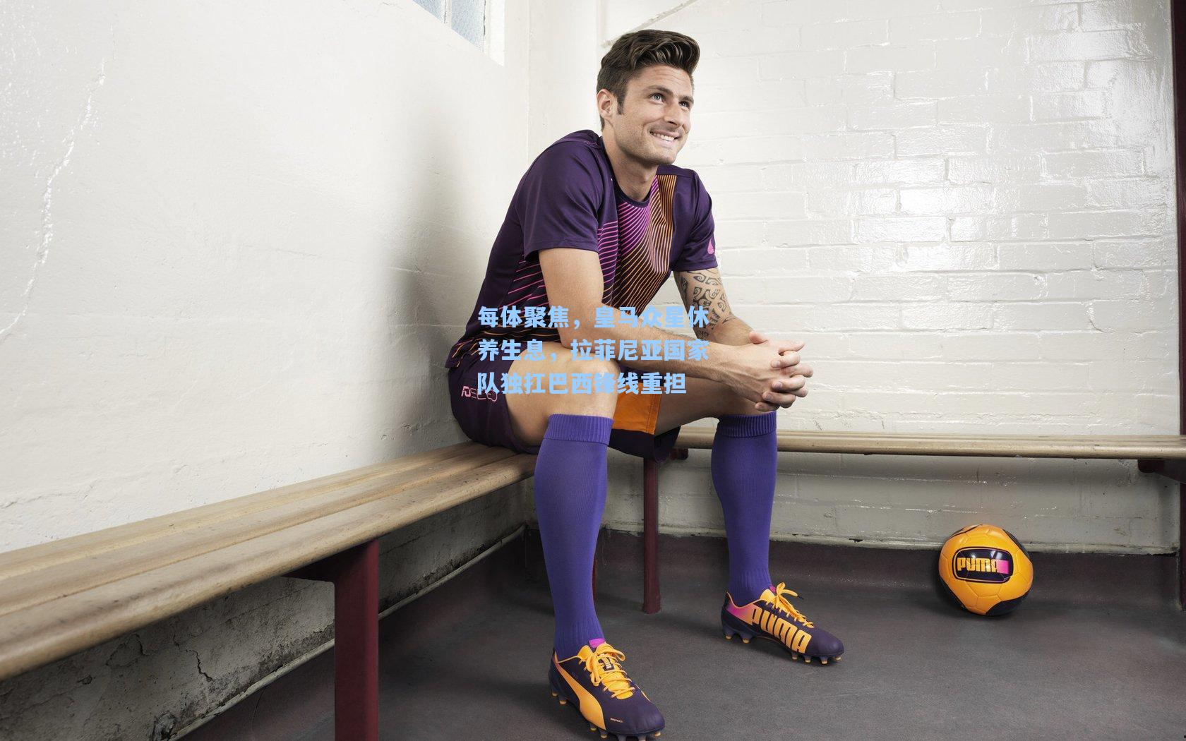 每体聚焦，皇马众星休养生息，拉菲尼亚国家队独扛巴西锋线重担